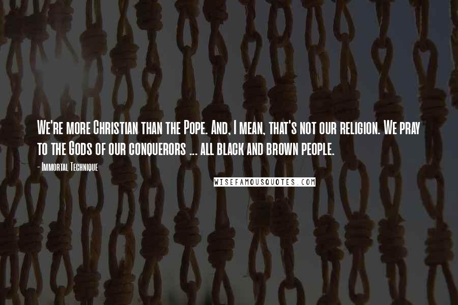 Immortal Technique Quotes: We're more Christian than the Pope. And, I mean, that's not our religion. We pray to the Gods of our conquerors ... all black and brown people.