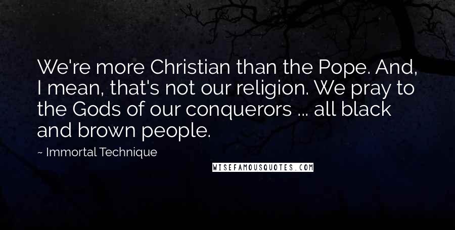 Immortal Technique Quotes: We're more Christian than the Pope. And, I mean, that's not our religion. We pray to the Gods of our conquerors ... all black and brown people.