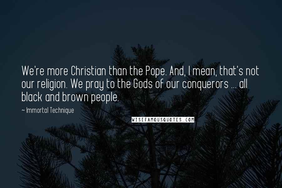 Immortal Technique Quotes: We're more Christian than the Pope. And, I mean, that's not our religion. We pray to the Gods of our conquerors ... all black and brown people.