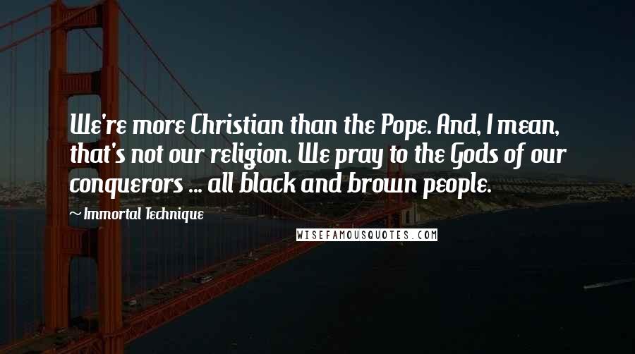 Immortal Technique Quotes: We're more Christian than the Pope. And, I mean, that's not our religion. We pray to the Gods of our conquerors ... all black and brown people.