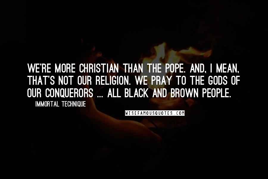 Immortal Technique Quotes: We're more Christian than the Pope. And, I mean, that's not our religion. We pray to the Gods of our conquerors ... all black and brown people.