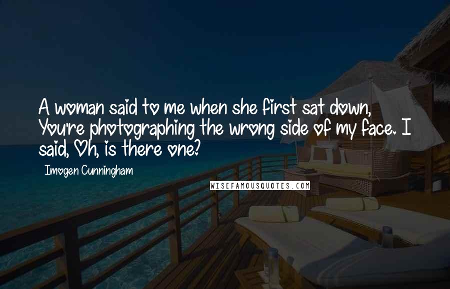 Imogen Cunningham Quotes: A woman said to me when she first sat down, You're photographing the wrong side of my face. I said, Oh, is there one?