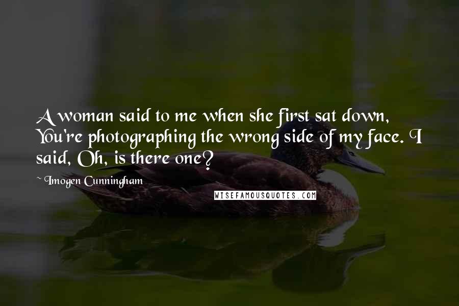 Imogen Cunningham Quotes: A woman said to me when she first sat down, You're photographing the wrong side of my face. I said, Oh, is there one?