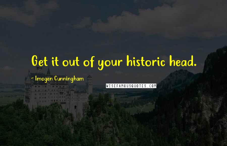 Imogen Cunningham Quotes: Get it out of your historic head.