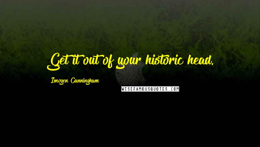 Imogen Cunningham Quotes: Get it out of your historic head.