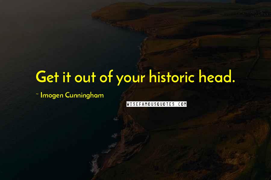 Imogen Cunningham Quotes: Get it out of your historic head.