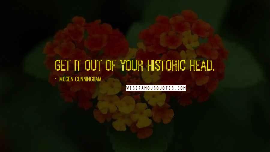 Imogen Cunningham Quotes: Get it out of your historic head.