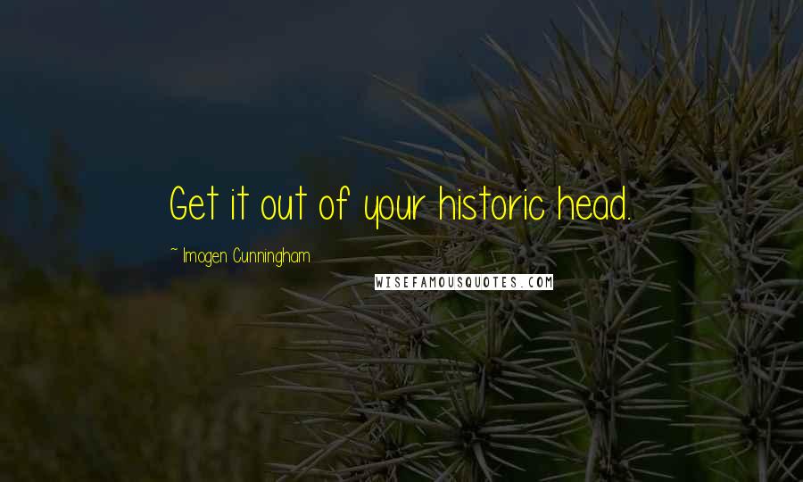 Imogen Cunningham Quotes: Get it out of your historic head.