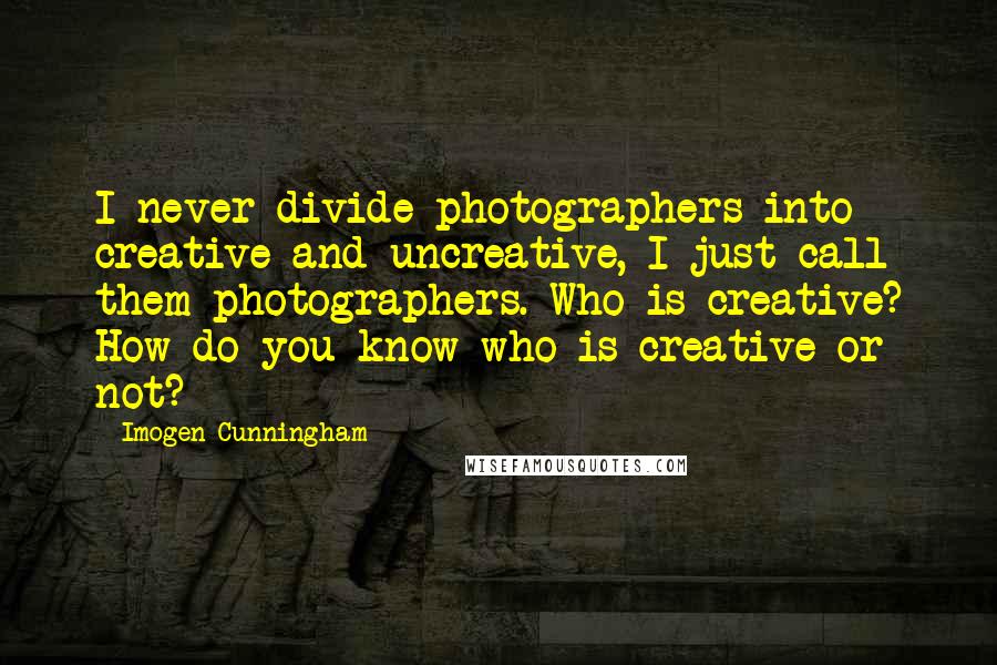 Imogen Cunningham Quotes: I never divide photographers into creative and uncreative, I just call them photographers. Who is creative? How do you know who is creative or not?