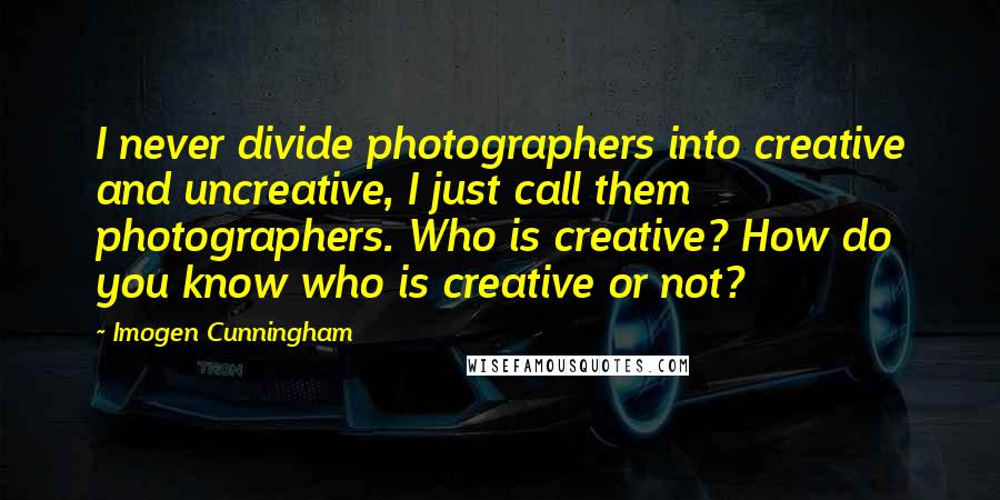 Imogen Cunningham Quotes: I never divide photographers into creative and uncreative, I just call them photographers. Who is creative? How do you know who is creative or not?