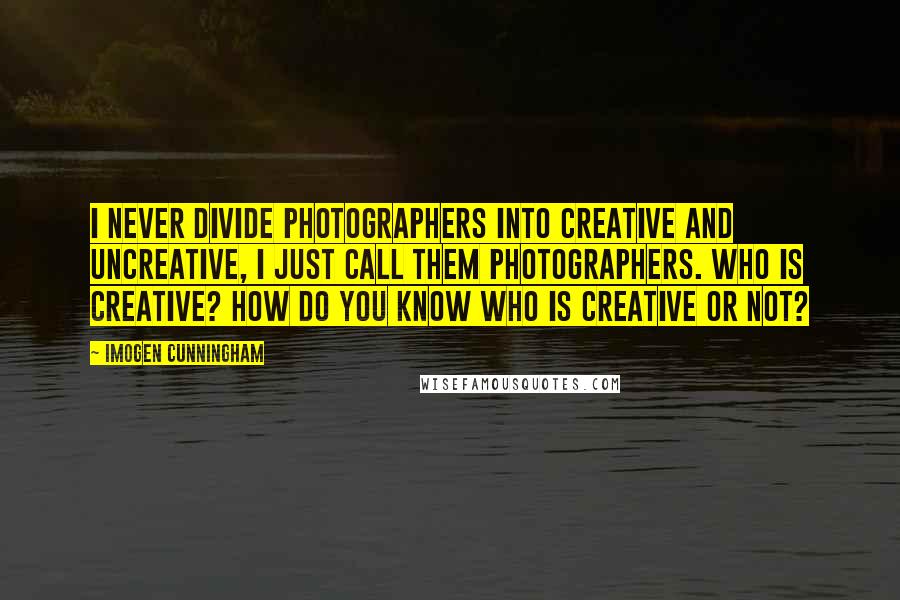 Imogen Cunningham Quotes: I never divide photographers into creative and uncreative, I just call them photographers. Who is creative? How do you know who is creative or not?