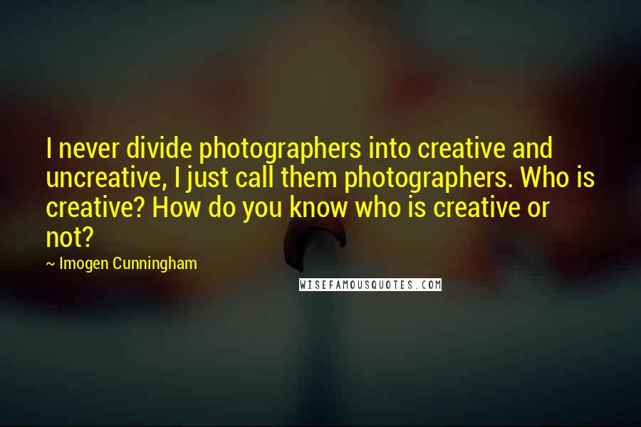 Imogen Cunningham Quotes: I never divide photographers into creative and uncreative, I just call them photographers. Who is creative? How do you know who is creative or not?