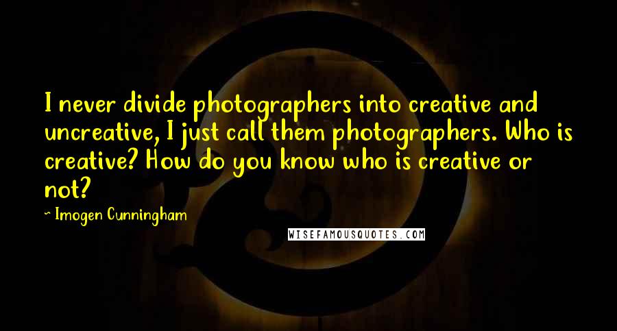 Imogen Cunningham Quotes: I never divide photographers into creative and uncreative, I just call them photographers. Who is creative? How do you know who is creative or not?