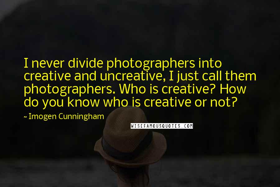 Imogen Cunningham Quotes: I never divide photographers into creative and uncreative, I just call them photographers. Who is creative? How do you know who is creative or not?