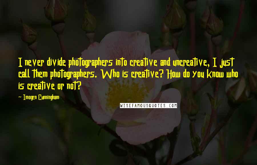 Imogen Cunningham Quotes: I never divide photographers into creative and uncreative, I just call them photographers. Who is creative? How do you know who is creative or not?