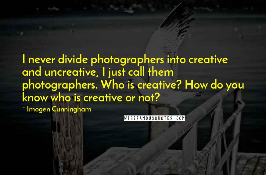 Imogen Cunningham Quotes: I never divide photographers into creative and uncreative, I just call them photographers. Who is creative? How do you know who is creative or not?