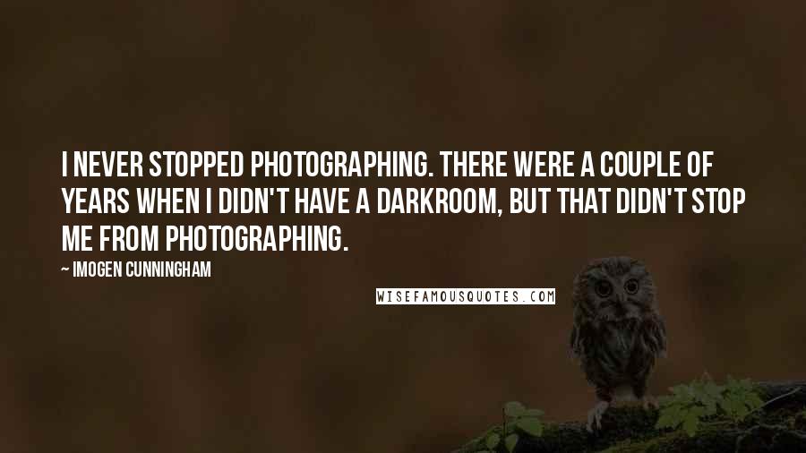 Imogen Cunningham Quotes: I never stopped photographing. There were a couple of years when I didn't have a darkroom, but that didn't stop me from photographing.