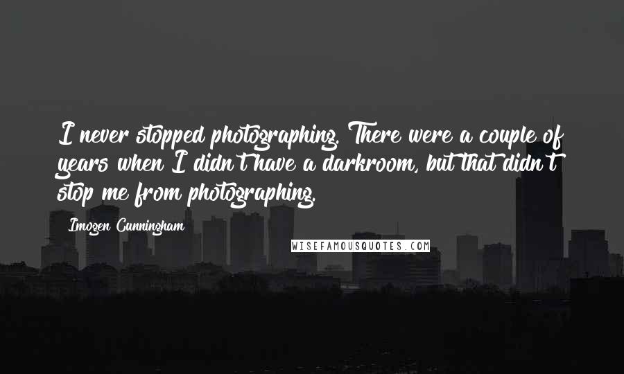 Imogen Cunningham Quotes: I never stopped photographing. There were a couple of years when I didn't have a darkroom, but that didn't stop me from photographing.