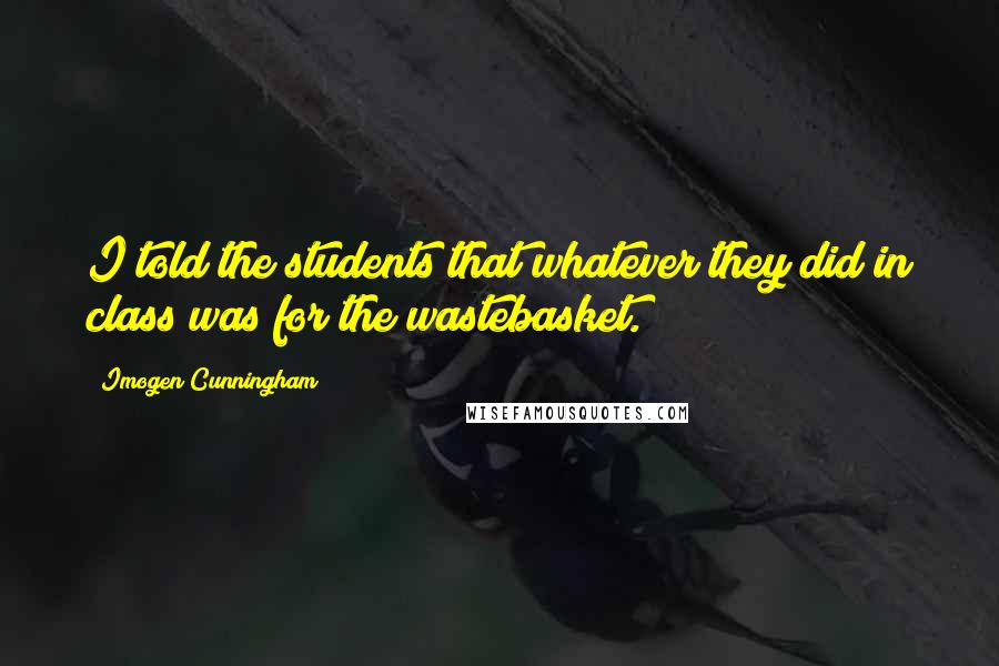 Imogen Cunningham Quotes: I told the students that whatever they did in class was for the wastebasket.