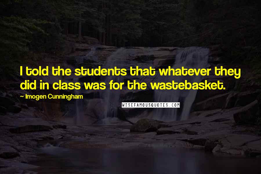 Imogen Cunningham Quotes: I told the students that whatever they did in class was for the wastebasket.