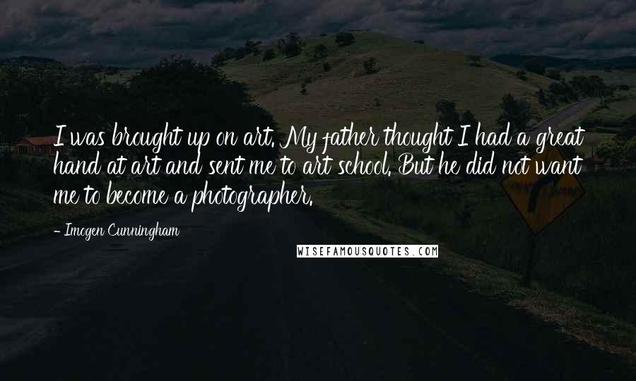 Imogen Cunningham Quotes: I was brought up on art. My father thought I had a great hand at art and sent me to art school. But he did not want me to become a photographer.