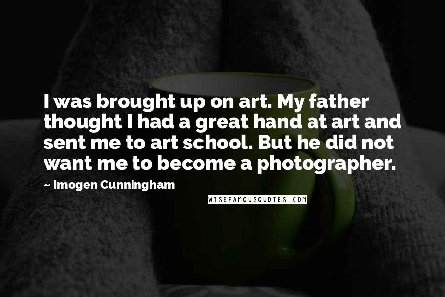 Imogen Cunningham Quotes: I was brought up on art. My father thought I had a great hand at art and sent me to art school. But he did not want me to become a photographer.