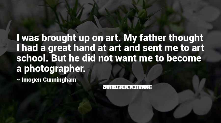 Imogen Cunningham Quotes: I was brought up on art. My father thought I had a great hand at art and sent me to art school. But he did not want me to become a photographer.