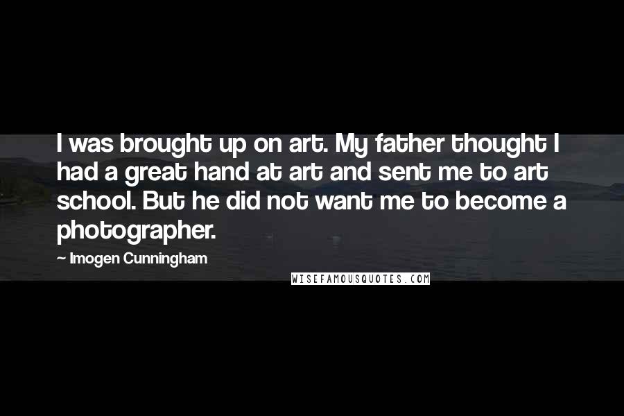 Imogen Cunningham Quotes: I was brought up on art. My father thought I had a great hand at art and sent me to art school. But he did not want me to become a photographer.