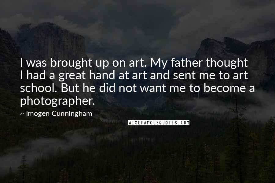 Imogen Cunningham Quotes: I was brought up on art. My father thought I had a great hand at art and sent me to art school. But he did not want me to become a photographer.
