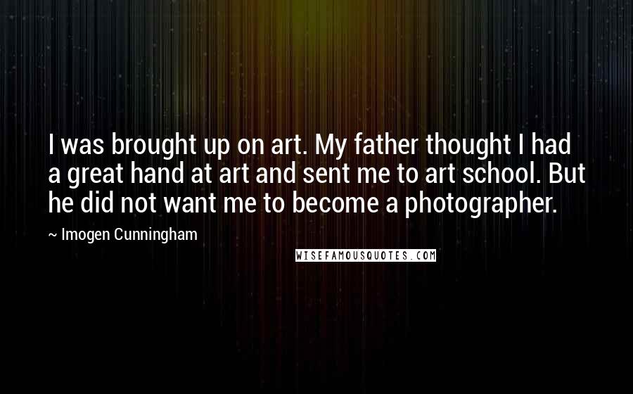 Imogen Cunningham Quotes: I was brought up on art. My father thought I had a great hand at art and sent me to art school. But he did not want me to become a photographer.