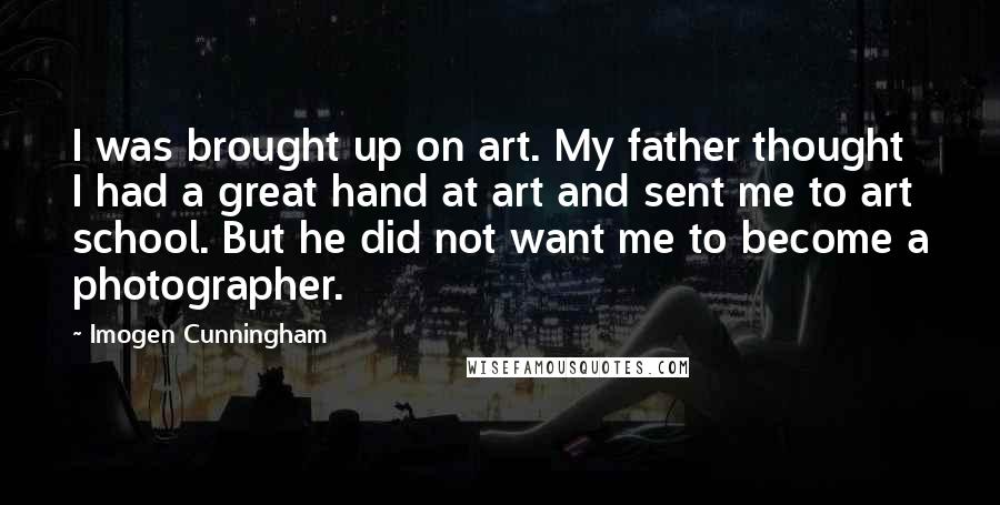 Imogen Cunningham Quotes: I was brought up on art. My father thought I had a great hand at art and sent me to art school. But he did not want me to become a photographer.