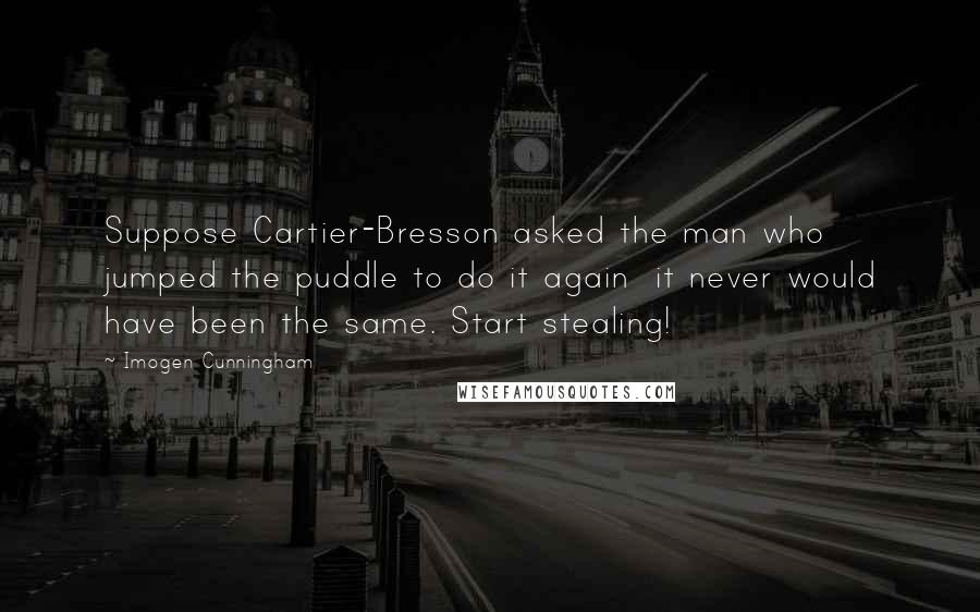Imogen Cunningham Quotes: Suppose Cartier-Bresson asked the man who jumped the puddle to do it again it never would have been the same. Start stealing!