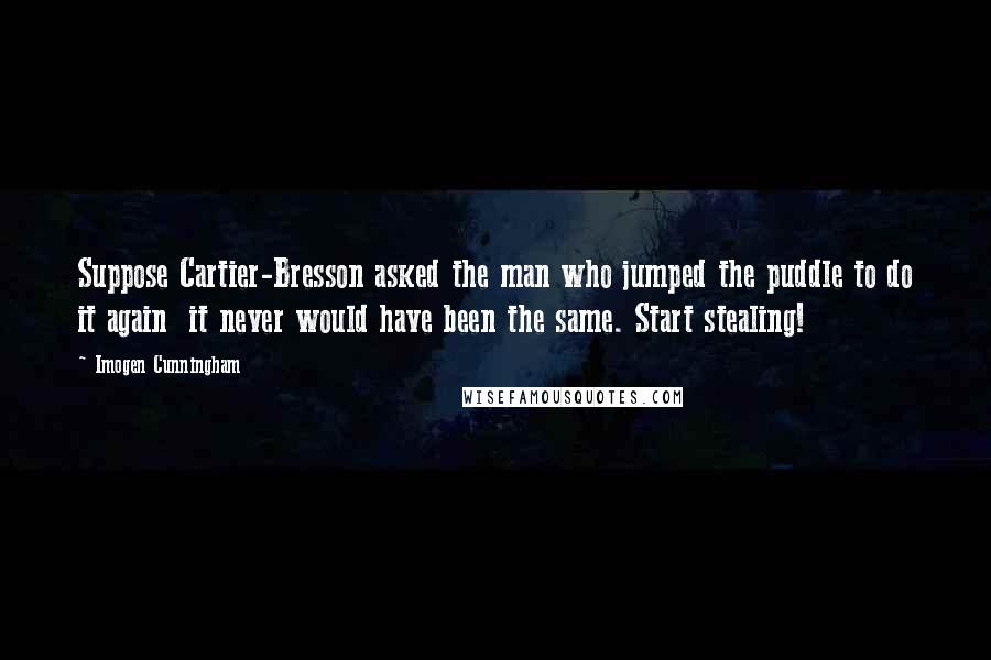 Imogen Cunningham Quotes: Suppose Cartier-Bresson asked the man who jumped the puddle to do it again  it never would have been the same. Start stealing!