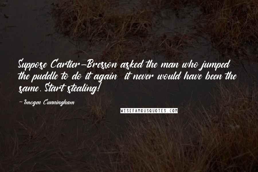 Imogen Cunningham Quotes: Suppose Cartier-Bresson asked the man who jumped the puddle to do it again  it never would have been the same. Start stealing!