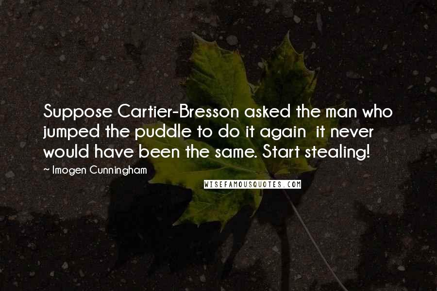 Imogen Cunningham Quotes: Suppose Cartier-Bresson asked the man who jumped the puddle to do it again  it never would have been the same. Start stealing!
