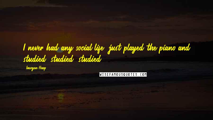 Imogen Heap Quotes: I never had any social life, just played the piano and studied, studied, studied.