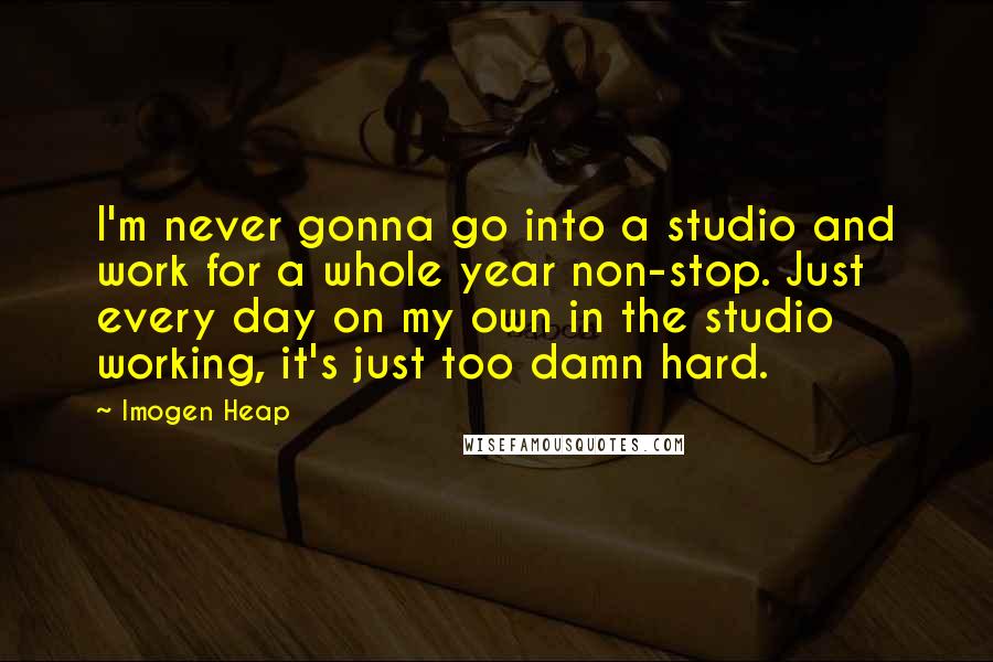 Imogen Heap Quotes: I'm never gonna go into a studio and work for a whole year non-stop. Just every day on my own in the studio working, it's just too damn hard.