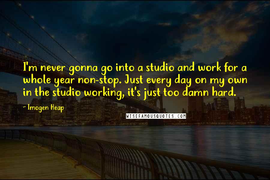 Imogen Heap Quotes: I'm never gonna go into a studio and work for a whole year non-stop. Just every day on my own in the studio working, it's just too damn hard.