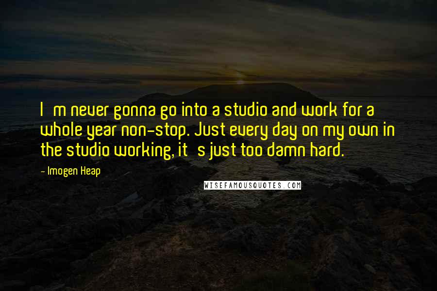 Imogen Heap Quotes: I'm never gonna go into a studio and work for a whole year non-stop. Just every day on my own in the studio working, it's just too damn hard.