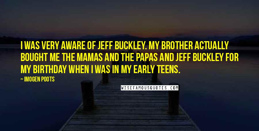 Imogen Poots Quotes: I was very aware of Jeff Buckley. My brother actually bought me The Mamas And The Papas and Jeff Buckley for my birthday when I was in my early teens.