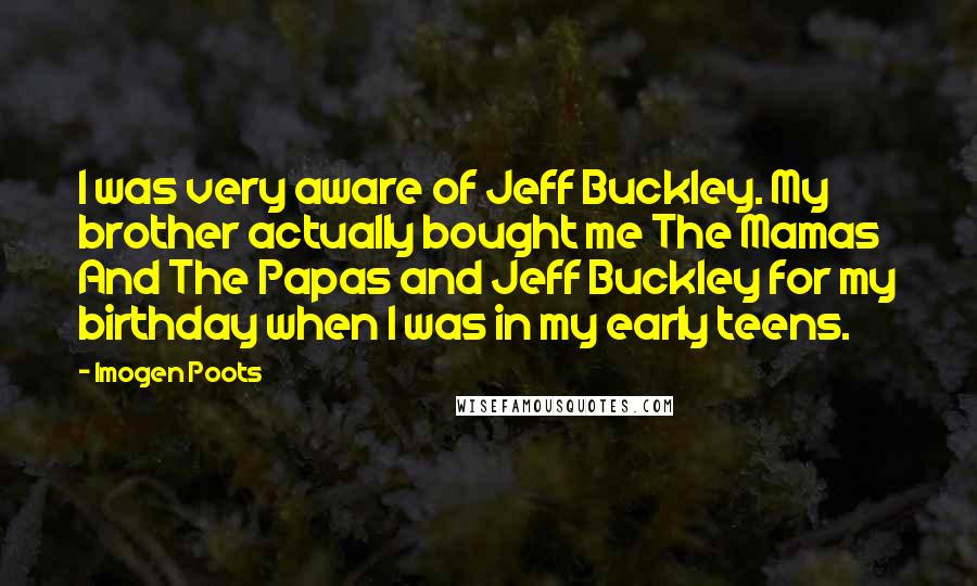 Imogen Poots Quotes: I was very aware of Jeff Buckley. My brother actually bought me The Mamas And The Papas and Jeff Buckley for my birthday when I was in my early teens.