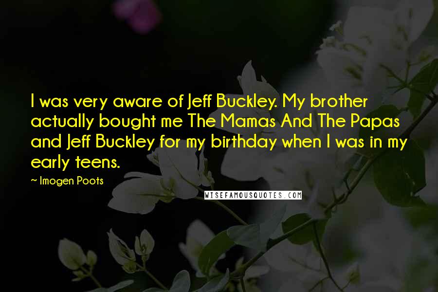Imogen Poots Quotes: I was very aware of Jeff Buckley. My brother actually bought me The Mamas And The Papas and Jeff Buckley for my birthday when I was in my early teens.