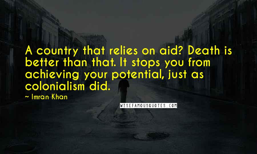 Imran Khan Quotes: A country that relies on aid? Death is better than that. It stops you from achieving your potential, just as colonialism did.