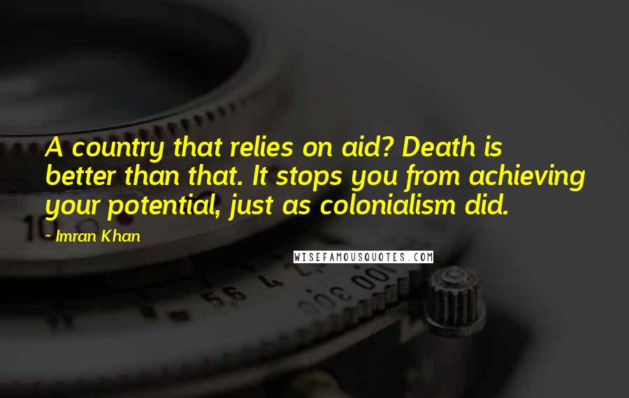 Imran Khan Quotes: A country that relies on aid? Death is better than that. It stops you from achieving your potential, just as colonialism did.