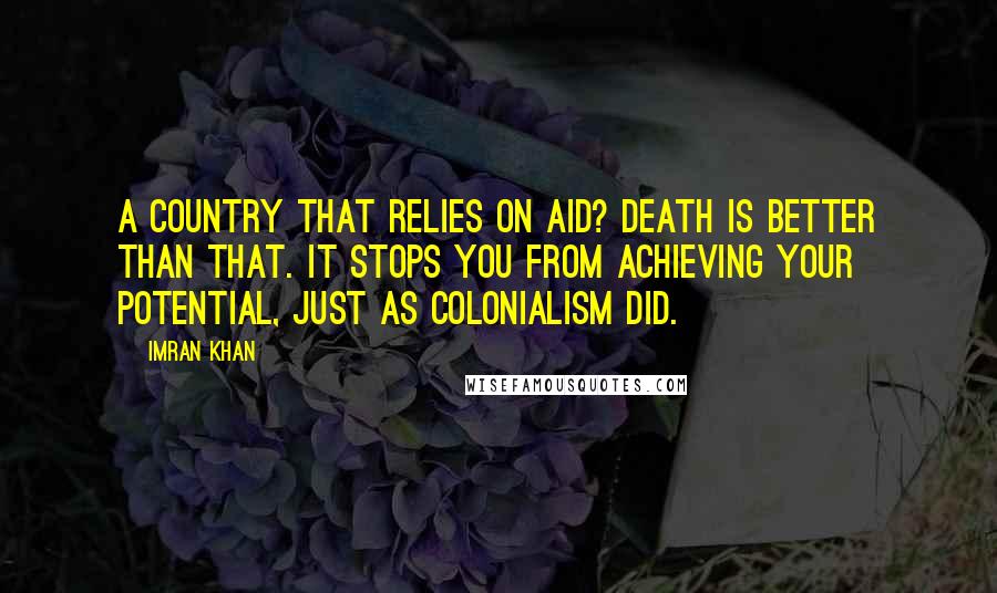 Imran Khan Quotes: A country that relies on aid? Death is better than that. It stops you from achieving your potential, just as colonialism did.