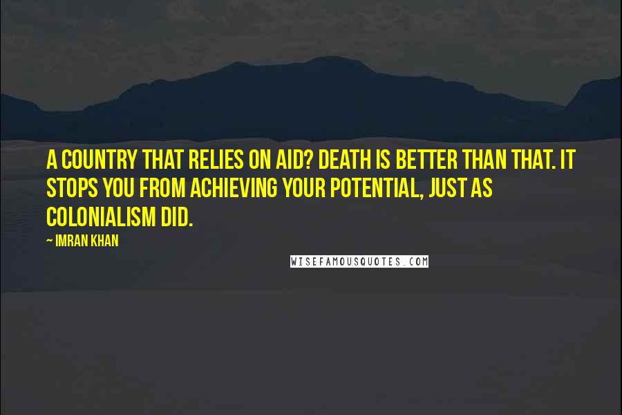Imran Khan Quotes: A country that relies on aid? Death is better than that. It stops you from achieving your potential, just as colonialism did.