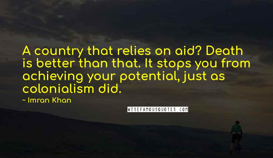 Imran Khan Quotes: A country that relies on aid? Death is better than that. It stops you from achieving your potential, just as colonialism did.