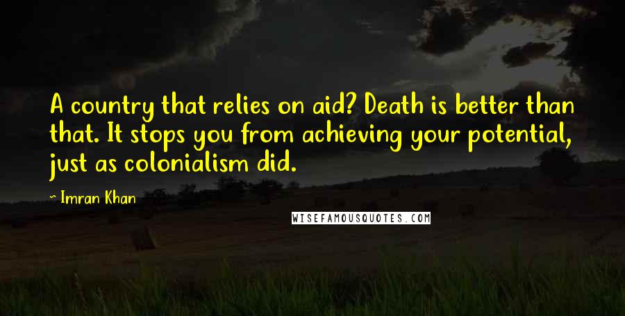 Imran Khan Quotes: A country that relies on aid? Death is better than that. It stops you from achieving your potential, just as colonialism did.