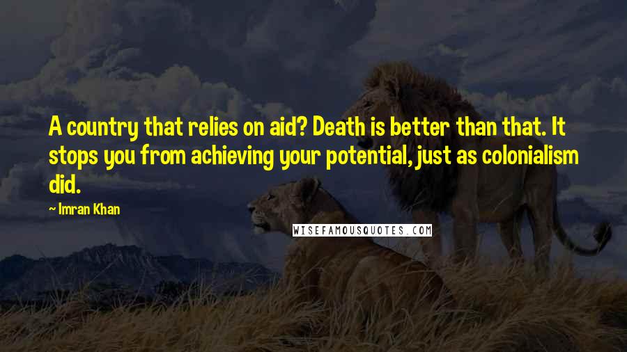 Imran Khan Quotes: A country that relies on aid? Death is better than that. It stops you from achieving your potential, just as colonialism did.