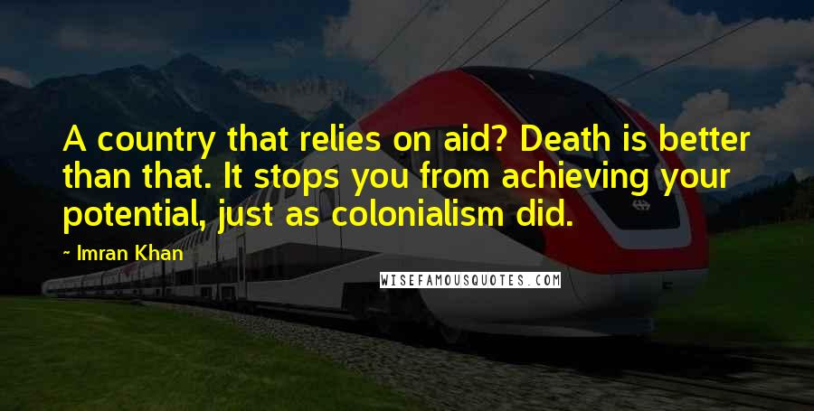 Imran Khan Quotes: A country that relies on aid? Death is better than that. It stops you from achieving your potential, just as colonialism did.